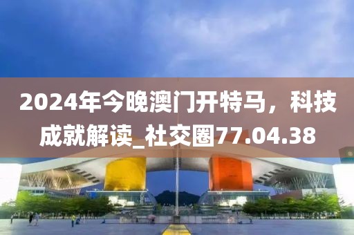 2024年今晚澳門開特馬，科技成就解讀_社交圈77.04.38