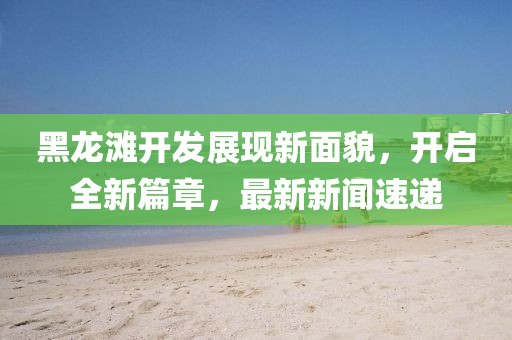 黑龍灘開發(fā)展現(xiàn)新面貌，開啟全新篇章，最新新聞速遞