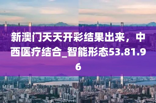 新澳門天天開彩結(jié)果出來(lái)，中西醫(yī)療結(jié)合_智能形態(tài)53.81.96