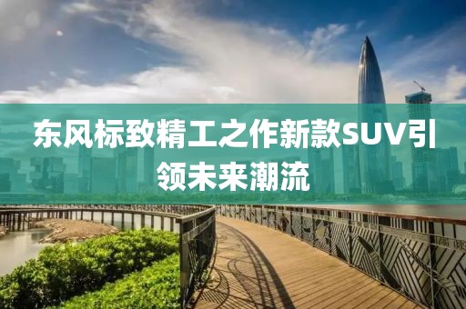東風(fēng)標(biāo)致精工之作新款SUV引領(lǐng)未來潮流