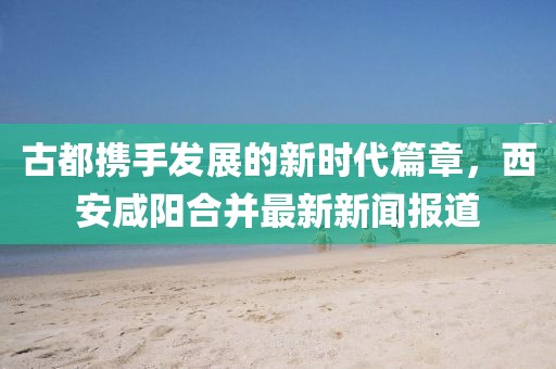 古都攜手發(fā)展的新時代篇章，西安咸陽合并最新新聞報道