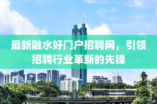 最新融水好門戶招聘網(wǎng)，引領(lǐng)招聘行業(yè)革新的先鋒