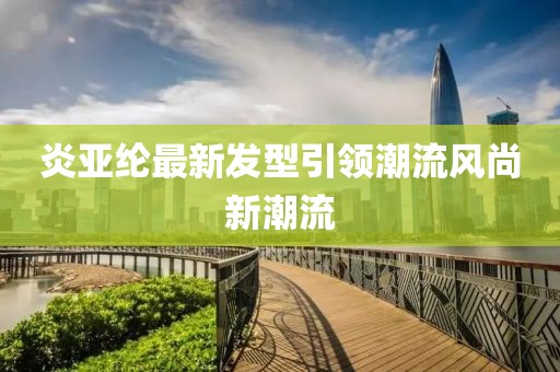 炎亞綸最新發(fā)型引領(lǐng)潮流風(fēng)尚新潮流
