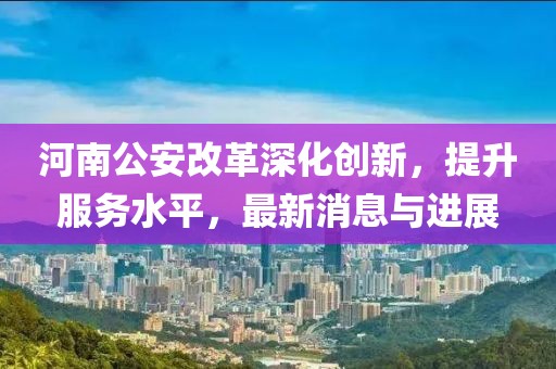 河南公安改革深化創(chuàng)新，提升服務(wù)水平，最新消息與進(jìn)展