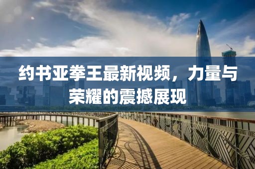 約書亞拳王最新視頻，力量與榮耀的震撼展現