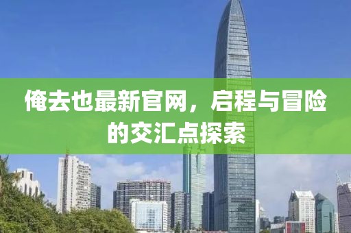 俺去也最新官網(wǎng)，啟程與冒險的交匯點探索