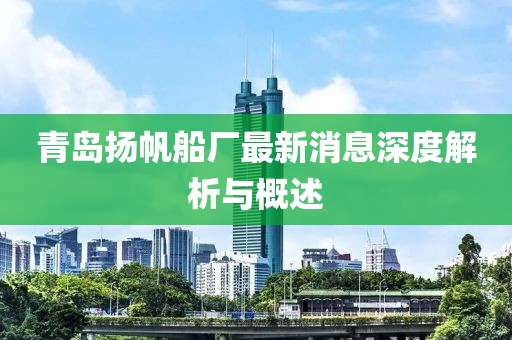 青島揚帆船廠最新消息深度解析與概述