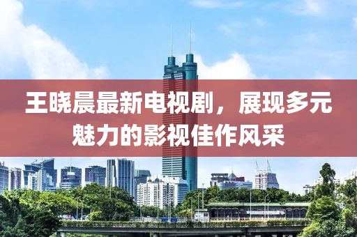 王曉晨最新電視劇，展現(xiàn)多元魅力的影視佳作風(fēng)采