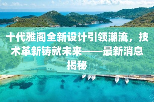 十代雅閣全新設(shè)計(jì)引領(lǐng)潮流，技術(shù)革新鑄就未來——最新消息揭秘