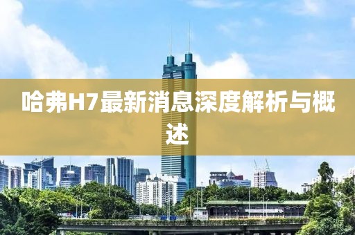 哈弗H7最新消息深度解析與概述
