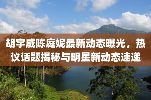 胡宇威陳庭妮最新動(dòng)態(tài)曝光，熱議話題揭秘與明星新動(dòng)態(tài)速遞
