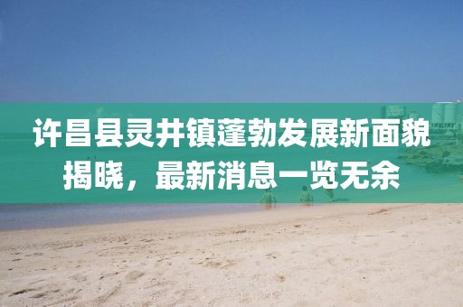 許昌縣靈井鎮(zhèn)蓬勃發(fā)展新面貌揭曉，最新消息一覽無余