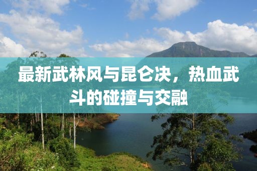 最新武林風與昆侖決，熱血武斗的碰撞與交融